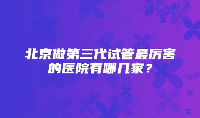 北京做第三代试管最厉害的医院有哪几家？