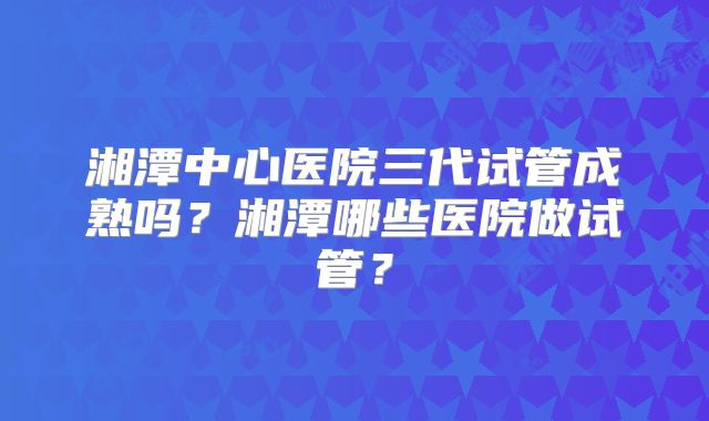 湘潭中心医院三代试管成熟吗？湘潭哪些医院做试管？