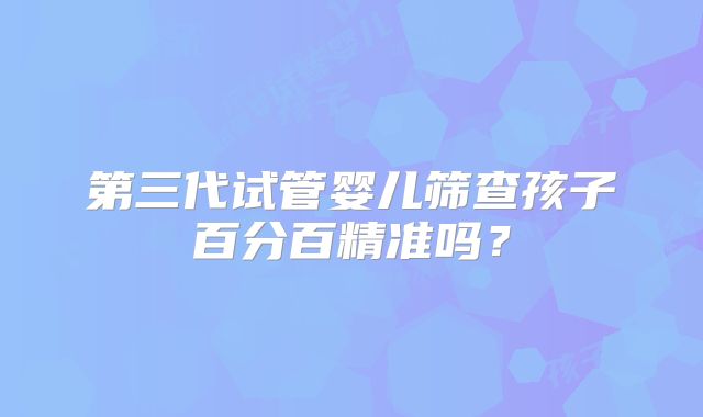 第三代试管婴儿筛查孩子百分百精准吗?