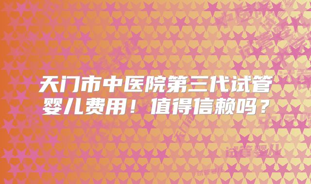 天门市中医院第三代试管婴儿费用！值得信赖吗？