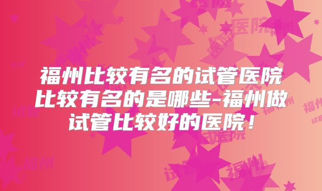 福州比较有名的试管医院比较有名的是哪些-福州做试管比较好的医院！