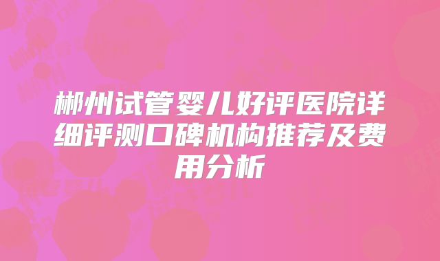 郴州试管婴儿好评医院详细评测口碑机构推荐及费用分析