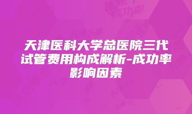 天津医科大学总医院三代试管费用构成解析-成功率影响因素