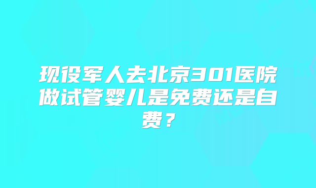 现役军人去北京301医院做试管婴儿是免费还是自费?