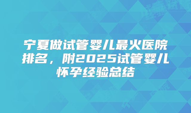 宁夏做试管婴儿最火医院排名，附2025试管婴儿怀孕经验总结