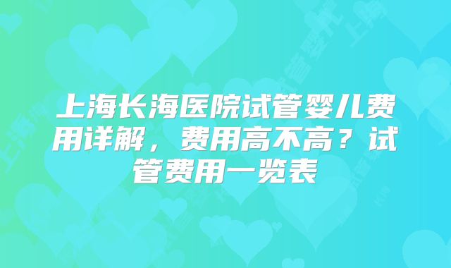 上海长海医院试管婴儿费用详解，费用高不高？试管费用一览表