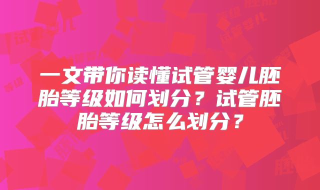 一文带你读懂试管婴儿胚胎等级如何划分？试管胚胎等级怎么划分？