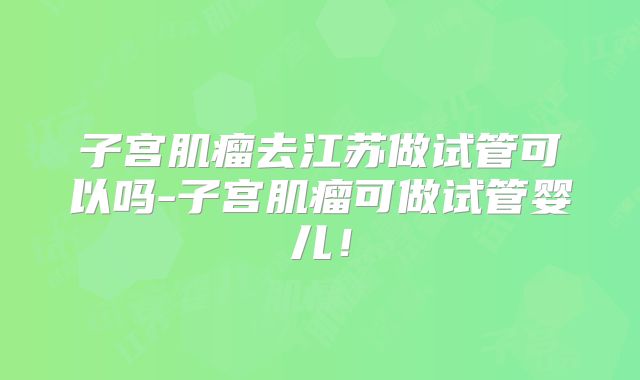 子宫肌瘤去江苏做试管可以吗-子宫肌瘤可做试管婴儿！
