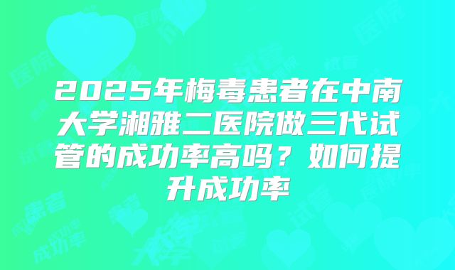 2025年梅毒患者在中南大学湘雅二医院做三代试管的成功率高吗?如何提升成功率