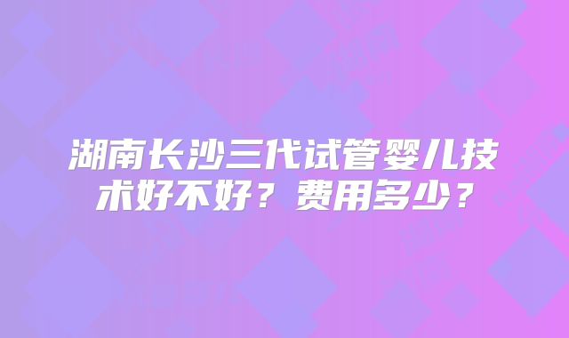 湖南长沙三代试管婴儿技术好不好？费用多少？