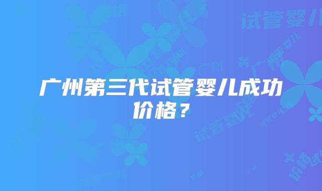 广州第三代试管婴儿成功价格？