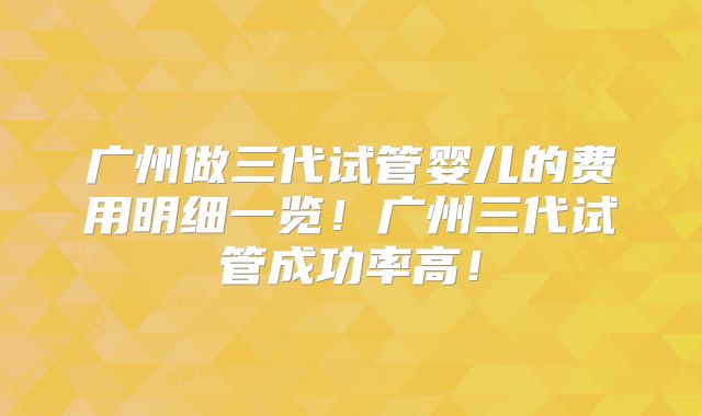 广州做三代试管婴儿的费用明细一览！广州三代试管成功率高！