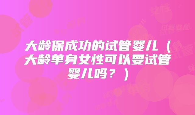 大龄保成功的试管婴儿（大龄单身女性可以要试管婴儿吗？）