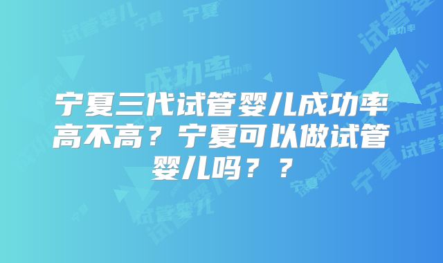 宁夏三代试管婴儿成功率高不高？宁夏可以做试管婴儿吗？？
