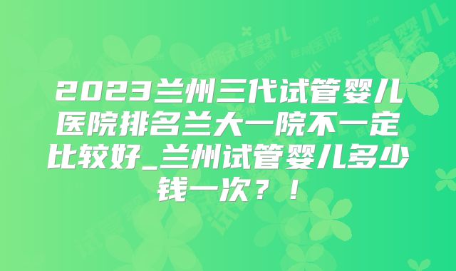 2023兰州三代试管婴儿医院排名兰大一院不一定比较好_兰州试管婴儿多少钱一次？！