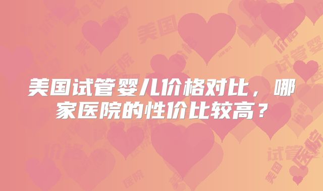 美国试管婴儿价格对比，哪家医院的性价比较高？