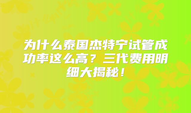 为什么泰国杰特宁试管成功率这么高？三代费用明细大揭秘！