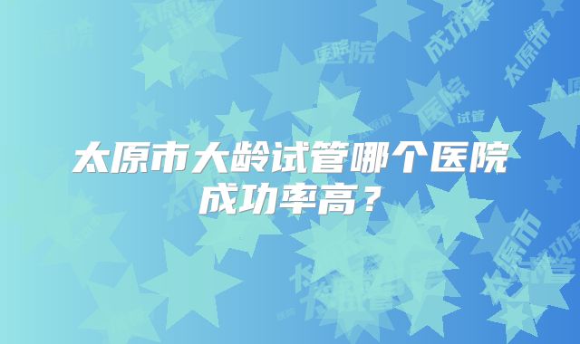 太原市大龄试管哪个医院成功率高？
