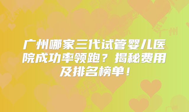 广州哪家三代试管婴儿医院成功率领跑？揭秘费用及排名榜单！