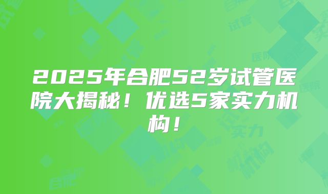 2025年合肥52岁试管医院大揭秘！优选5家实力机构！