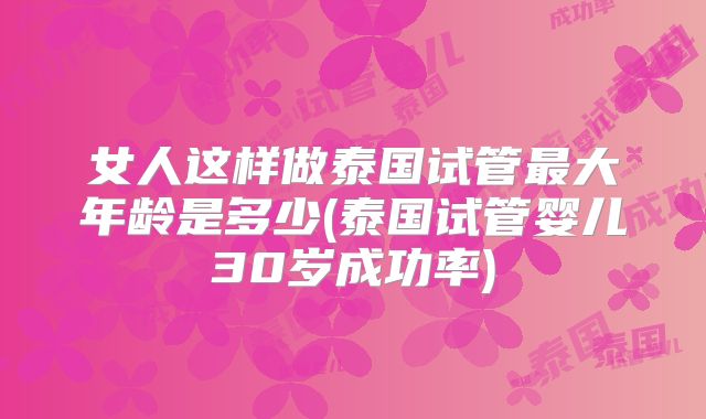 女人这样做泰国试管最大年龄是多少(泰国试管婴儿30岁成功率)