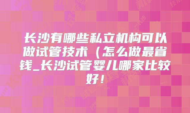 长沙有哪些私立机构可以做试管技术（怎么做最省钱_长沙试管婴儿哪家比较好！