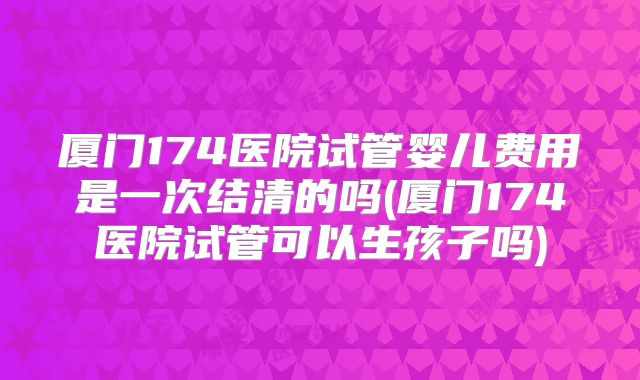 厦门174医院试管婴儿费用是一次结清的吗(厦门174医院试管可以生孩子吗)