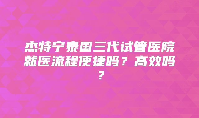 杰特宁泰国三代试管医院就医流程便捷吗？高效吗？