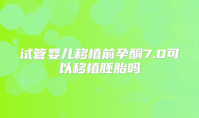 试管婴儿移植前孕酮7.0可以移植胚胎吗