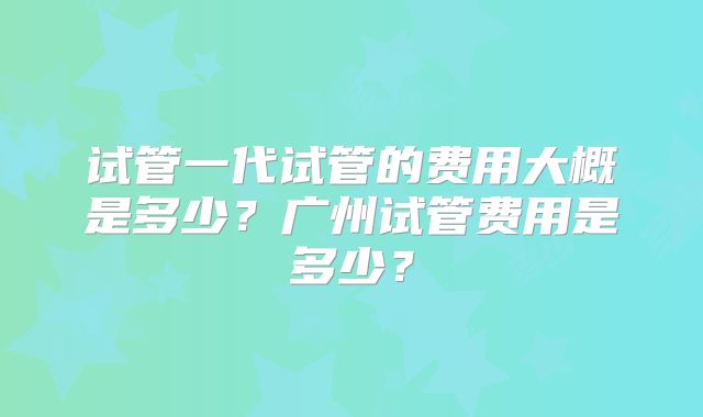试管一代试管的费用大概是多少?广州试管费用是多少?