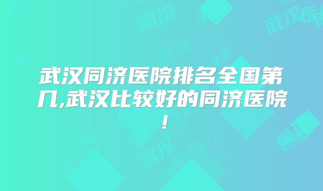 武汉同济医院排名全国第几,武汉比较好的同济医院!