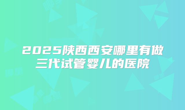 2025陕西西安哪里有做三代试管婴儿的医院
