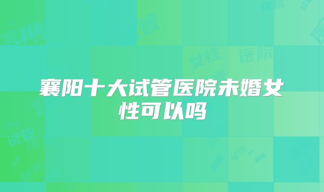 襄阳十大试管医院未婚女性可以吗