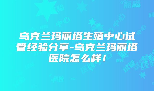 乌克兰玛丽塔生殖中心试管经验分享-乌克兰玛丽塔医院怎么样！