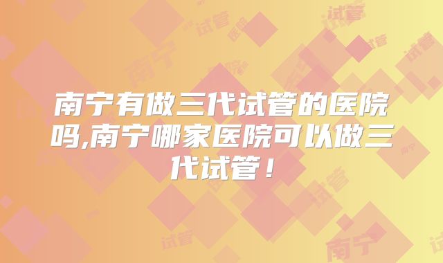 南宁有做三代试管的医院吗,南宁哪家医院可以做三代试管！