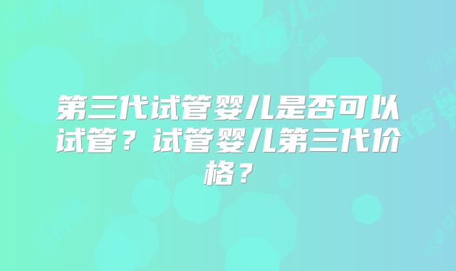 第三代试管婴儿是否可以试管?试管婴儿第三代价格?