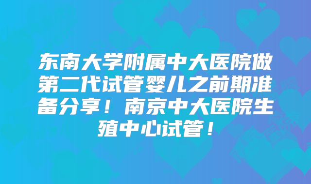东南大学附属中大医院做第二代试管婴儿之前期准备分享!南京中大医院生殖中心试管!