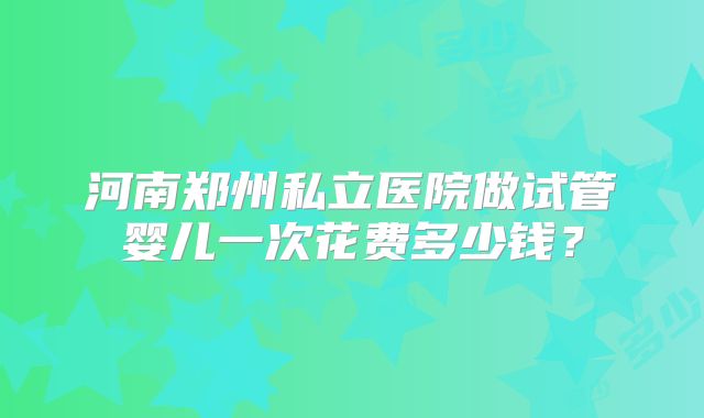 河南郑州私立医院做试管婴儿一次花费多少钱?