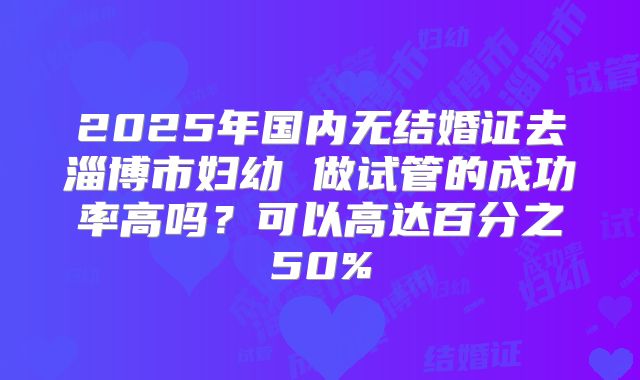 2025年国内无结婚证去淄博市妇幼 做试管的成功率高吗?可以高达百分之50%