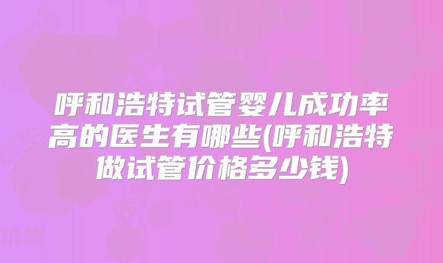 呼和浩特试管婴儿成功率高的医生有哪些(呼和浩特做试管价格多少钱)