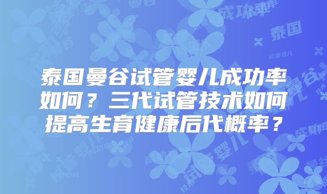 泰国曼谷试管婴儿成功率如何？三代试管技术如何提高生育健康后代概率？