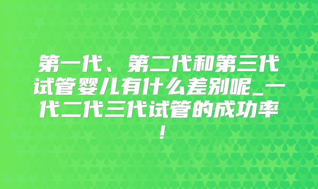 第一代、第二代和第三代试管婴儿有什么差别呢_一代二代三代试管的成功率！