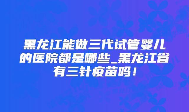 黑龙江能做三代试管婴儿的医院都是哪些_黑龙江省有三针疫苗吗!