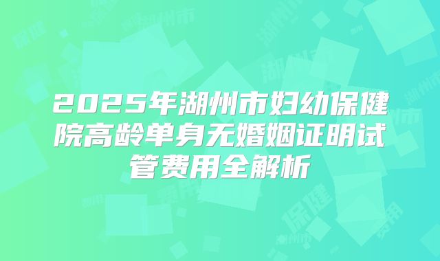 2025年湖州市妇幼保健院高龄单身无婚姻证明试管费用全解析