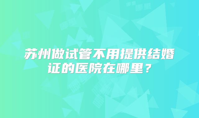 苏州做试管不用提供结婚证的医院在哪里?