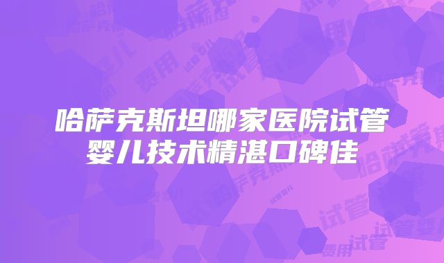 哈萨克斯坦哪家医院试管婴儿技术精湛口碑佳