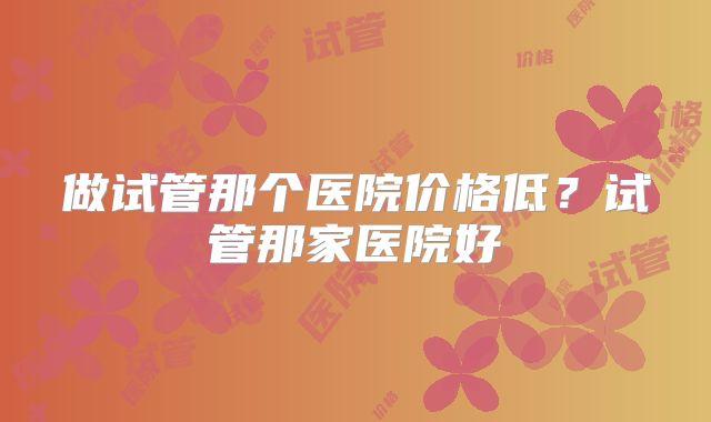 做试管那个医院价格低?试管那家医院好