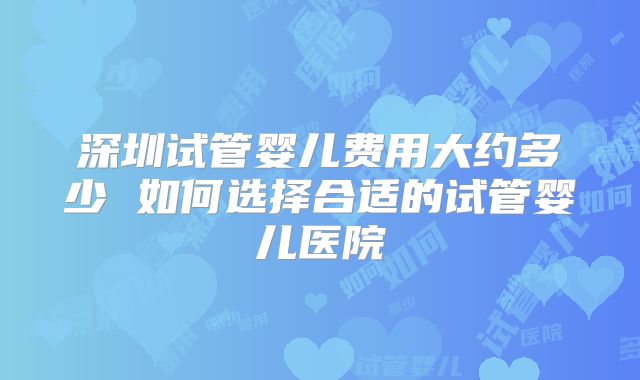 深圳试管婴儿费用大约多少 如何选择合适的试管婴儿医院