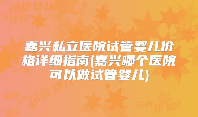 嘉兴私立医院试管婴儿价格详细指南(嘉兴哪个医院可以做试管婴儿)