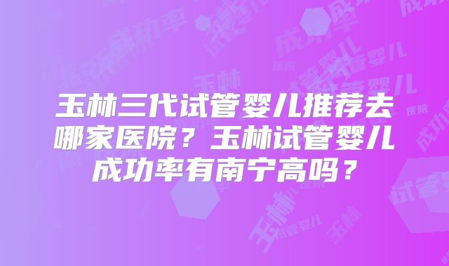 玉林三代试管婴儿推荐去哪家医院？玉林试管婴儿成功率有南宁高吗？